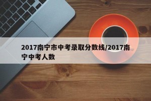 2017南宁市中考录取分数线/2017南宁中考人数