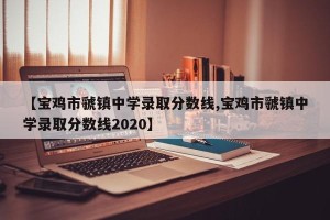 【宝鸡市虢镇中学录取分数线,宝鸡市虢镇中学录取分数线2020】