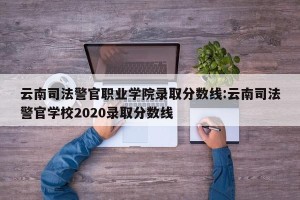 云南司法警官职业学院录取分数线:云南司法警官学校2020录取分数线