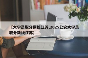 【大学录取分数线江苏,2025公安大学录取分数线江苏】