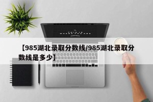 【985湖北录取分数线/985湖北录取分数线是多少】