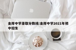 金岸中学录取分数线:金岸中学2021年初中招生