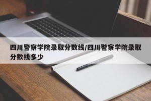 四川警察学院录取分数线/四川警察学院录取分数线多少
