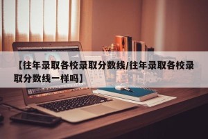 【往年录取各校录取分数线/往年录取各校录取分数线一样吗】