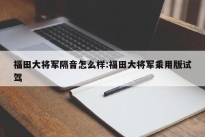 福田大将军隔音怎么样:福田大将军乘用版试驾