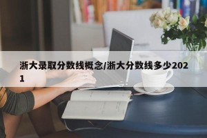 浙大录取分数线概念/浙大分数线多少2021