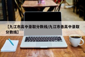 【九江市高中录取分数线/九江市各高中录取分数线】