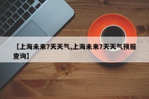 【上海未来7天天气,上海未来7天天气预报查询】