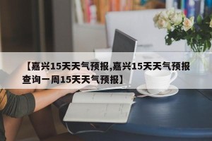 【嘉兴15天天气预报,嘉兴15天天气预报查询一周15天天气预报】