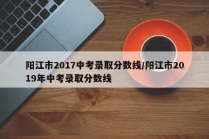 阳江市2017中考录取分数线/阳江市2019年中考录取分数线