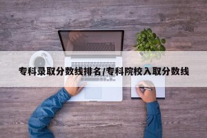 专科录取分数线排名/专科院校入取分数线