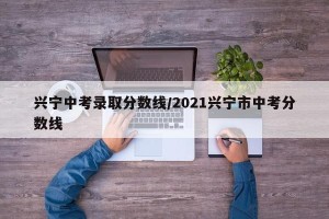 兴宁中考录取分数线/2021兴宁市中考分数线