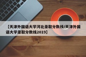 【天津外国语大学河北录取分数线/天津外国语大学录取分数线2019】