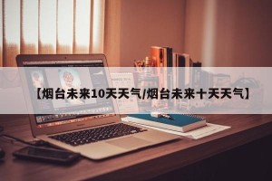 【烟台未来10天天气/烟台未来十天天气】
