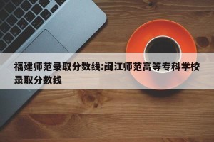 福建师范录取分数线:闽江师范高等专科学校录取分数线