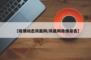 【疫情动态凤凰网/凤凰网疫情报告】
