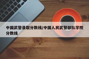 中国武警录取分数线/中国人民武警部队学院分数线