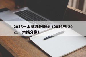 2016一本录取分数线（2016到 2021一本线分数）