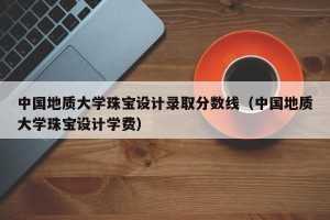 中国地质大学珠宝设计录取分数线（中国地质大学珠宝设计学费）