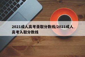 2021成人高考录取分数线/2021成人高考入取分数线