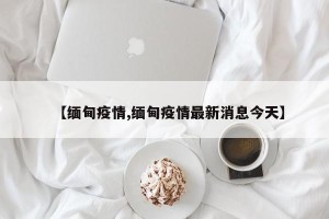 【缅甸疫情,缅甸疫情最新消息今天】