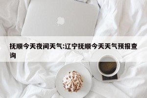 抚顺今天夜间天气:辽宁抚顺今天天气预报查询